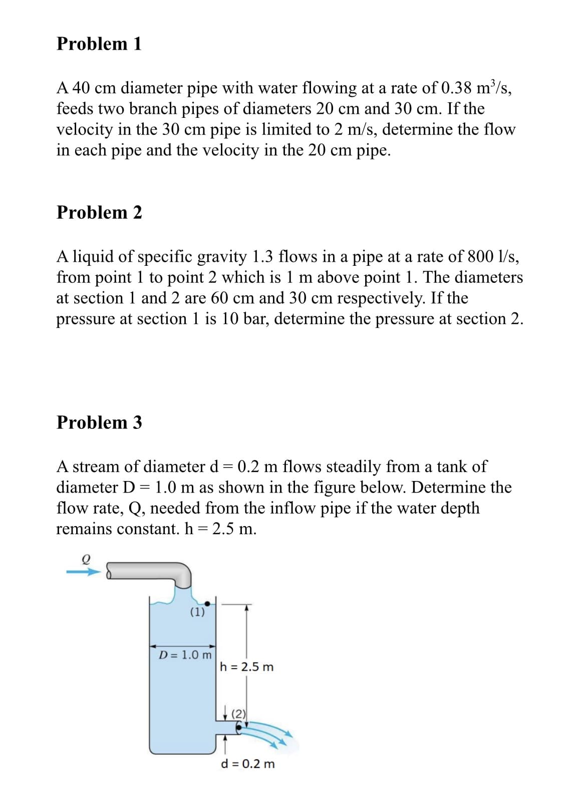 Problem 1
A 40 cm diameter pipe with water flowing at a rate of 0.38 m³/s,
feeds two branch pipes of diameters 20 cm and 30 cm. If the
velocity in the 30 cm pipe is limited to 2 m/s, determine the flow
in each pipe and the velocity in the 20 cm pipe.
Problem 2
A liquid of specific gravity 1.3 flows in a pipe at a rate of 800 l/s,
from point 1 to point 2 which is 1 m above point 1. The diameters
at section 1 and 2 are 60 cm and 30 cm respectively. If the
pressure at section 1 is 10 bar, determine the pressure at section 2.
Problem 3
A stream of diameter d = 0.2 m flows steadily from a tank of
diameter D = 1.0 m as shown in the figure below. Determine the
flow rate, Q, needed from the inflow pipe if the water depth
remains constant. h = 2.5 m.
(1)
D = 1.0 m
h = 2.5 m
d = 0.2 m