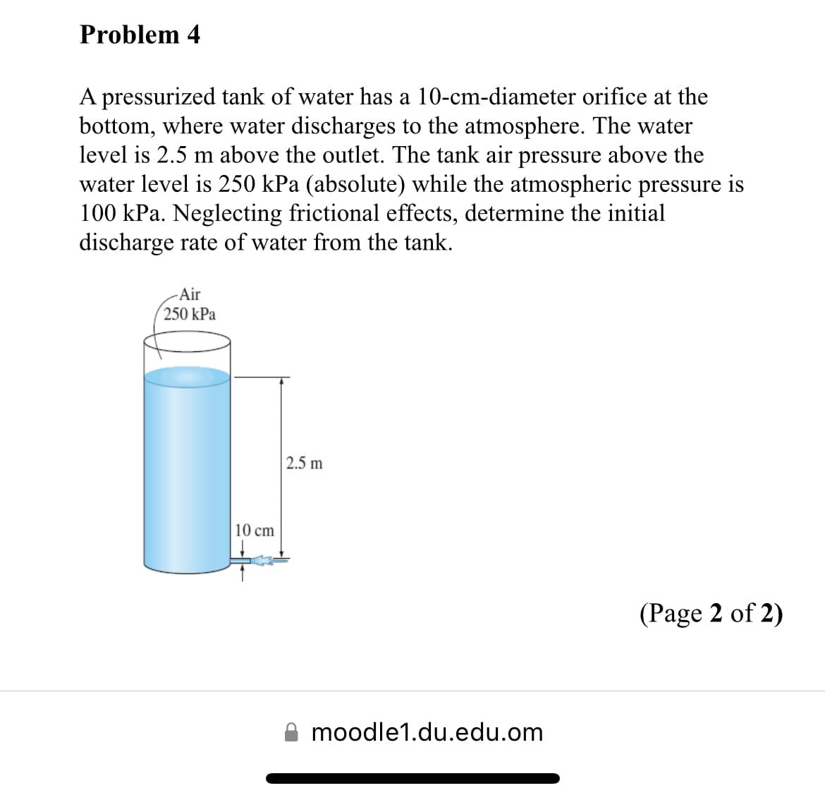 Problem 4
A pressurized tank of water has a 10-cm-diameter orifice at the
bottom, where water discharges to the atmosphere. The water
level is 2.5 m above the outlet. The tank air pressure above the
water level is 250 kPa (absolute) while the atmospheric pressure is
100 kPa. Neglecting frictional effects, determine the initial
discharge rate of water from the tank.
-Air
250 kPa
10 cm
2.5 m
moodle1.du.edu.om
(Page 2 of 2)