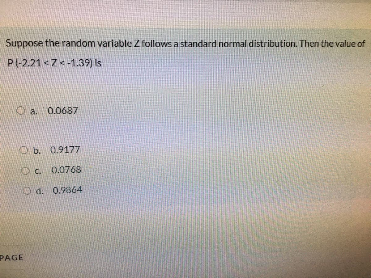 Suppose the random variable Z follows a standard normal distribution. Then the value of
P(-2.21 Z< -1.39) is
O a. 0.0687
O b. 0.9177
O c. 0.0768
O d. 0.9864
PAGE
