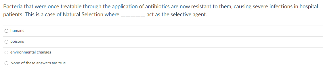 Bacteria that were once treatable through the application of antibiotics are now resistant to them, causing severe infections in hospital
act as the selective agent.
patients. This is a case of Natural Selection where
O humans
O poisons
O environmental changes
O None of these answers are true