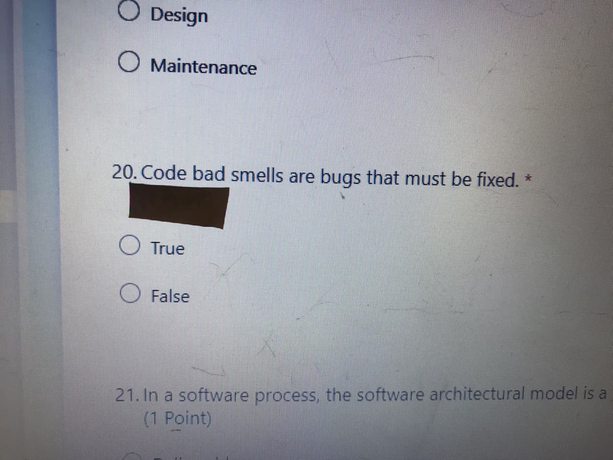 O Design
O Maintenance
20. Code bad smells are bugs that must be fixed. *
O True
False
21. In a software process, the software architectural model is a
(1 Point)
