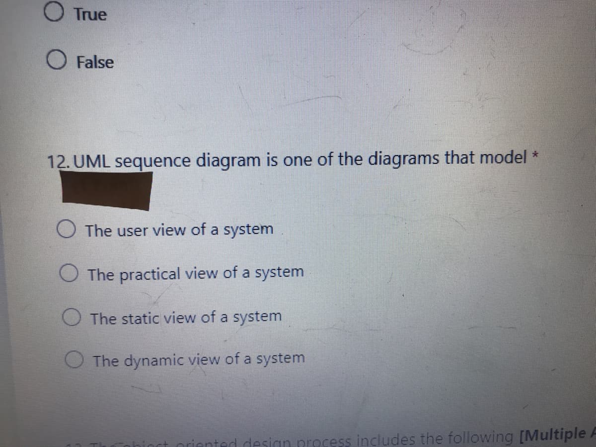 O True
O False
12. UML sequence diagram is one of the diagrams that model *
O The user view of a system
The practical view of a system
O The static view of a system
O The dynamic view of a system
nriented design prosess includes the following [Multiple F

