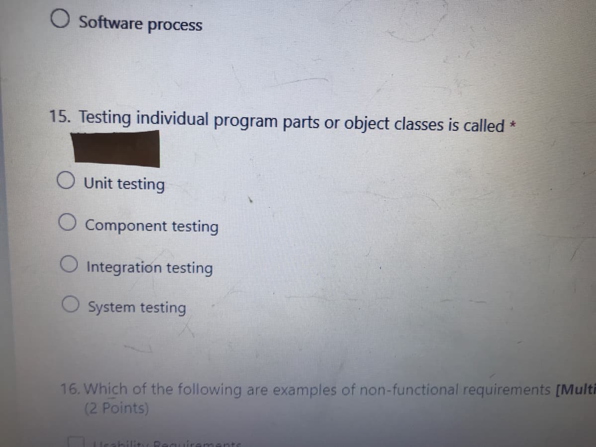 O Software process
15. Testing individual program parts or object classes is called *
O Unit testing
O Component testing
O Integration testing
O System testing
16. Which of the following are examples of non-functional requirements [Multi
(2 Points)
