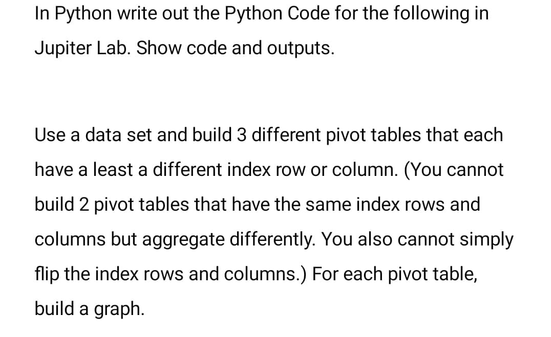 In Python write out the Python Code for the following in
Jupiter Lab. Show code and outputs.
Use a data set and build 3 different pivot tables that each
have a least a different index row or column. (You cannot
build 2 pivot tables that have the same index rows and
columns but aggregate differently. You also cannot simply
flip the index rows and columns.) For each pivot table,
build a graph.