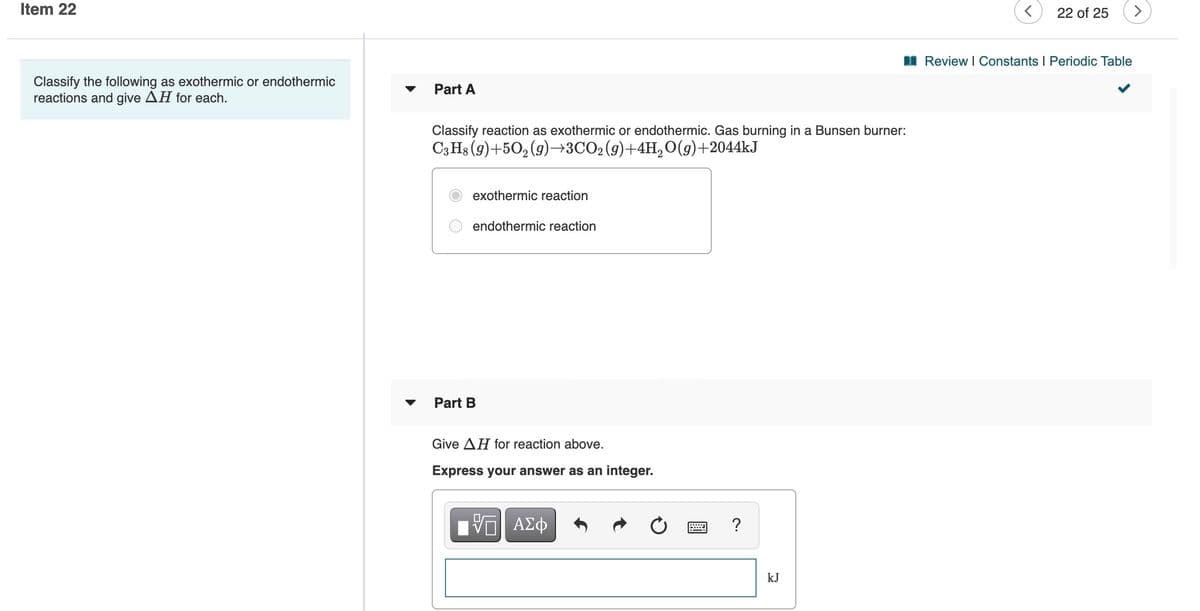 Item 22
22 of 25
<>
I Review I Constants I Periodic Table
Classify the following as exothermic or endothermic
reactions and give AH for each.
Part A
Classify reaction as exothermic or endothermic. Gas burning in a Bunsen burner:
C3 Hs (g)+50,(9)→3CO2(g)+4H,0(g)+2044KJ
exothermic reaction
endothermic reaction
Part B
Give AH for reaction above.
Express your answer as an integer.
V ΑΣφ
kJ
