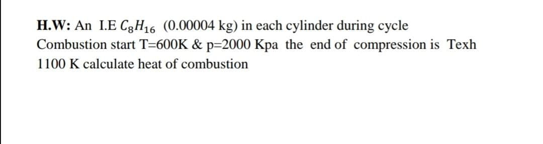 H.W: An I.E C3H16 (0.00004 kg) in each cylinder during cycle
Combustion start T=600K & p=2000 Kpa the end of compression is Texh
1100 K calculate heat of combustion
