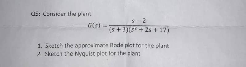 Q5: Consider the plant
s- 2
G(s) =
(s+3)(s2 + 2s + 17)
1. Sketch the approximate Bode plot for the plant
2. Sketch the Nyquist plot for the plant
