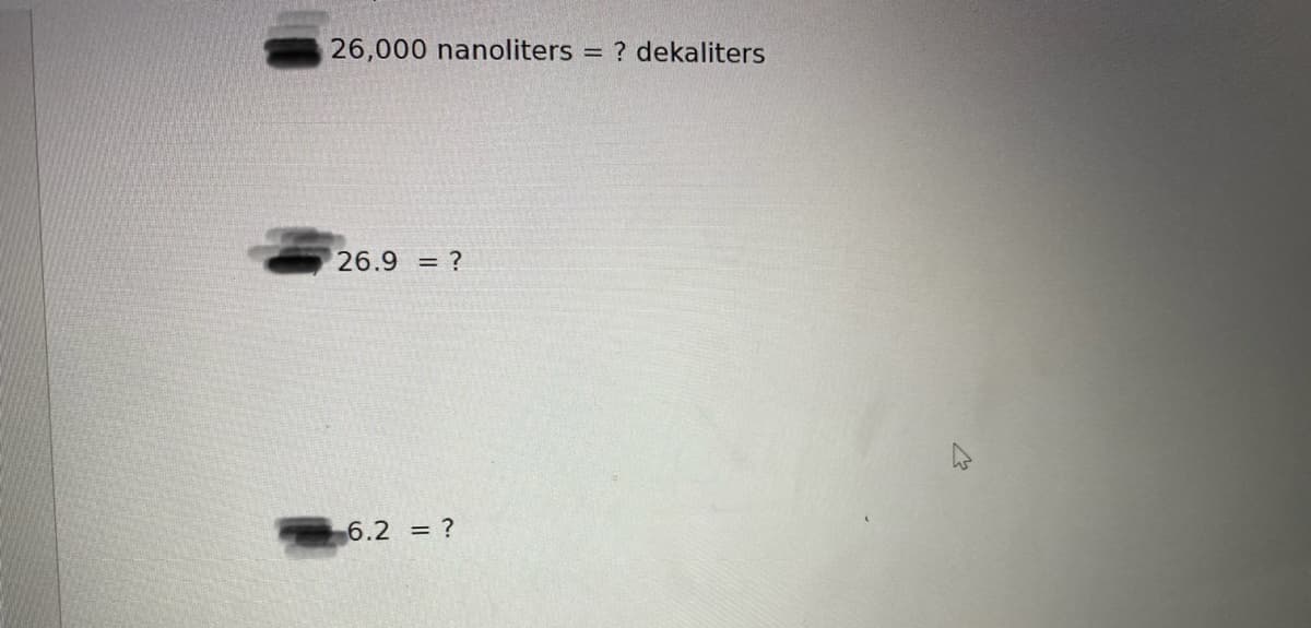 26,000 nanoliters =
? dekaliters
26.9 = ?
6.2 = ?
