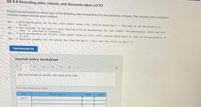 QS 5-8 Recording sales, returns, and discounts taken LO P2
Prepare Journal entries to record each of the following sales transactions of a merchandising company. The company uses a perpetual
inventory system and the gross method.
Apr. 1 Sold merchandise for $6,600, vith eredit terna n/30; invoice dated April 1. The cost of the merehandise is
$3,960.
Apr. 4 The customer in the April 1 sale returned $740 of nerchandise for ful1 credit. The nerchandine, which had cont
$444, is returned to inventory.
Apr. B Sold merehandise for $2,000, vith credit terma of 1/10, n/30, invoice dated April . Cost of the nerehandise is
$1,960.
Apr. 11 Received payment for the anount due from the April 1 nale leas the return on April 4.
View transaction list
Journal entry worksheet
2
3.
5.
Sold merchandise for $6,600, with credit terms r30.
Note Enter debits before credta
Date
General Journal
Debit
Credit
Apr 01
