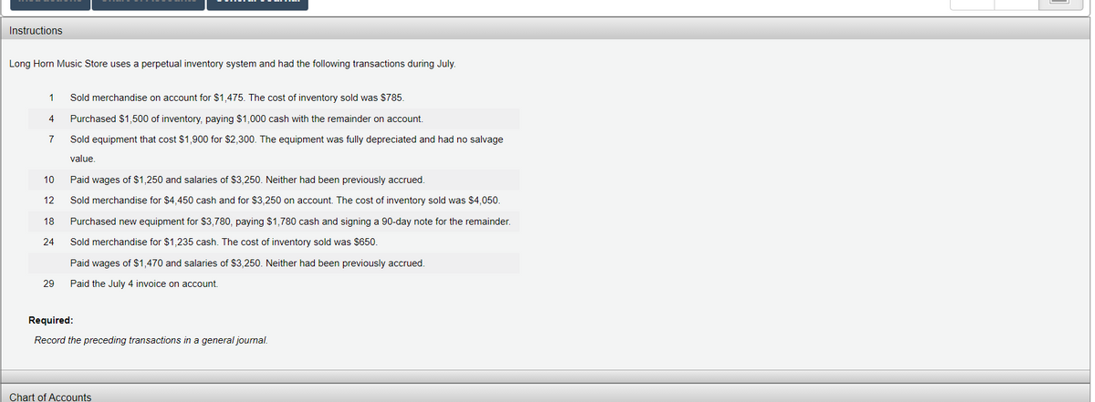Instructions
Long Horn Music Store uses a perpetual inventory system and had the following transactions during July.
1
Sold merchandise on account for $1,475. The cost of inventory sold was $785.
4
Purchased $1,500 of inventory, paying $1,000 cash with the remainder on account.
7
Sold equipment that cost $1,900 for $2,300. The equipment was fully depreciated and had no salvage
value.
10
Paid wages of $1,250 and salaries of $3,250. Neither had been previously accrued.
12
Sold merchandise for $4,450 cash and for $3,250 on account. The cost of inventory sold was $4,050.
18
Purchased new equipment for $3,780, paying $1,780 cash and signing a 90-day note for the remainder.
24
Sold merchandise for $1,235 cash. The cost of inventory sold was $650.
Paid wages of $1,470 and salaries of $3,250. Neither had been previously accrued.
29
Paid the July 4 invoice on account.
Required:
Record the preceding transactions in a general journal.
Chart of Accounts
