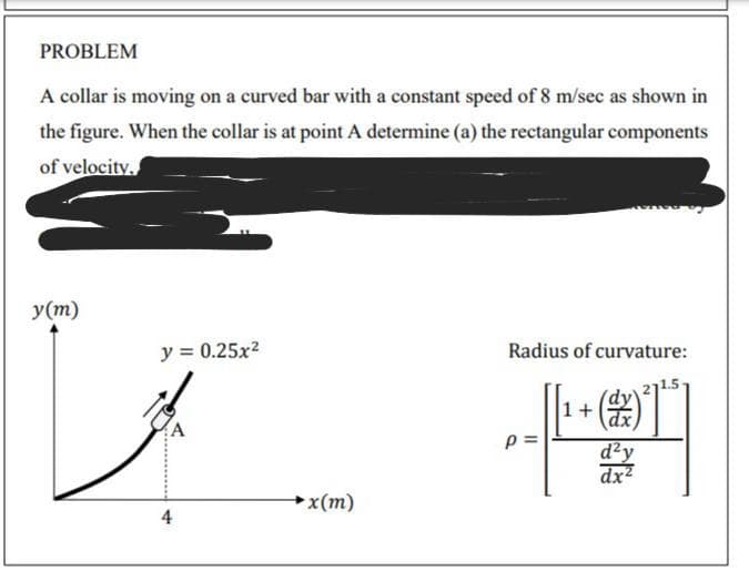 PROBLEM
A collar is moving on a curved bar with a constant speed of 8 m/sec as shown in
the figure. When the collar is at point A determine (a) the rectangular components
of velocity.
y(m)
y = 0.25x2
Radius of curvature:
1+
d²y
dx2
→x(m)
4
