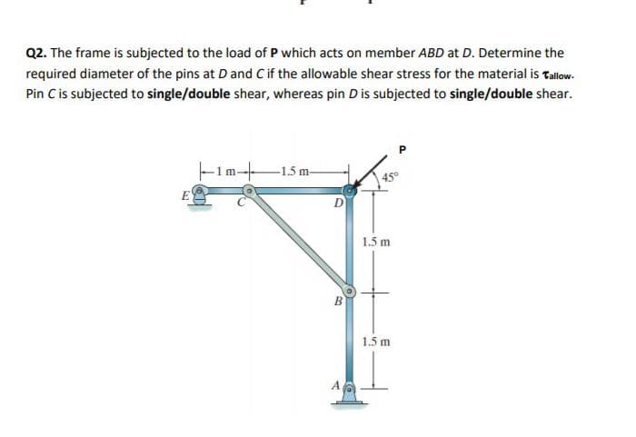 Q2. The frame is subjected to the load of P which acts on member ABD at D. Determine the
required diameter of the pins at Dand Cif the allowable shear stress for the material is tallow.
Pin Cis subjected to single/double shear, whereas pin D is subjected to single/double shear.
-1.5 m-
1.5 m
1.5 m
