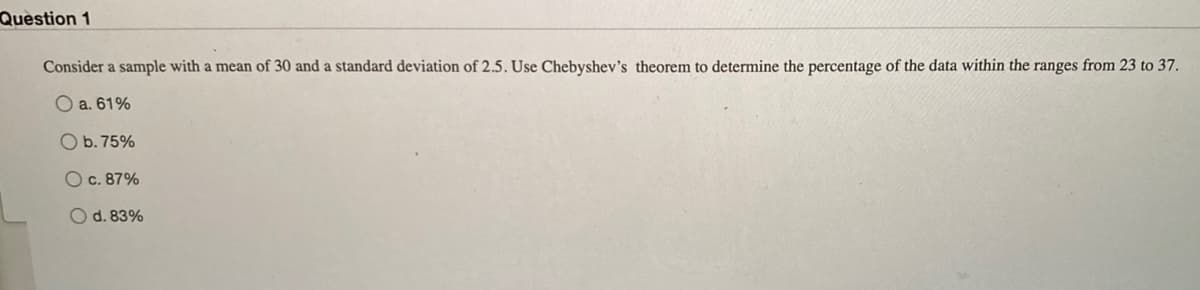Question 1
Consider a sample with a mean of 30 and a standard deviation of 2.5. Use Chebyshev's theorem to determine the percentage of the data within the ranges from 23 to 37.
O a. 61%
O b. 75%
O c. 87%
O d. 83%
