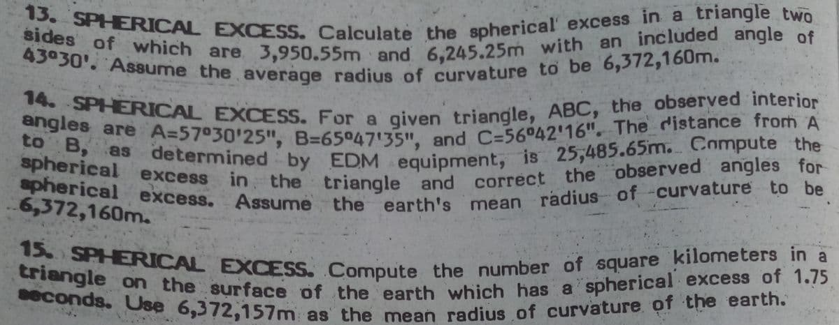 spherical excess in the triangle and correct the observed angles for
14. SPHERICAL EXCESS. For a given triangle, ABC, the observed interior
seconds. Use 6,372,157m as the mean radius of curvature of the earth.
triangle on the surface of the earth which has a spherical excess of 1.75
15. SPHERICAL EXCESS. Compute the number of square kilometers in a
spherical excess. Assume the earth's mean radius of -curvature to be
to B, as determined by EDM equipment, is 25,485.65m. Compute the
sides of which are 3,950.55m and 6,245.25m with an included angle of
angles are A=57030'25", B=65°47'35", and C=56°42'16". The distance frorh A
43030' Assume the average radius of curvature to be 6,372,160m.
13. SPHERICAL EXCESS. Calculate the spherical' excess in a triangle two
in the triangle and correct the observed angles for
