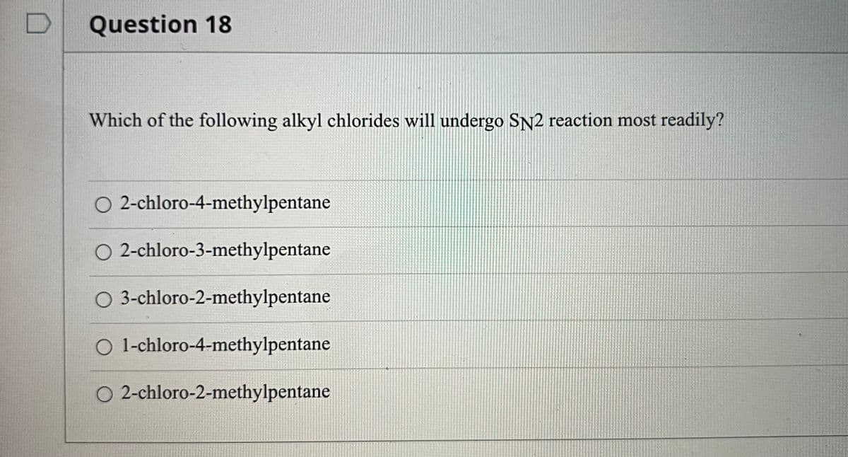 Question 18
Which of the following alkyl chlorides will undergo SN2 reaction most readily?
O 2-chloro-4-methylpentane
O 2-chloro-3-methylpentane
O 3-chloro-2-methylpentane
O 1-chloro-4-methylpentane
O 2-chloro-2-methylpentane
