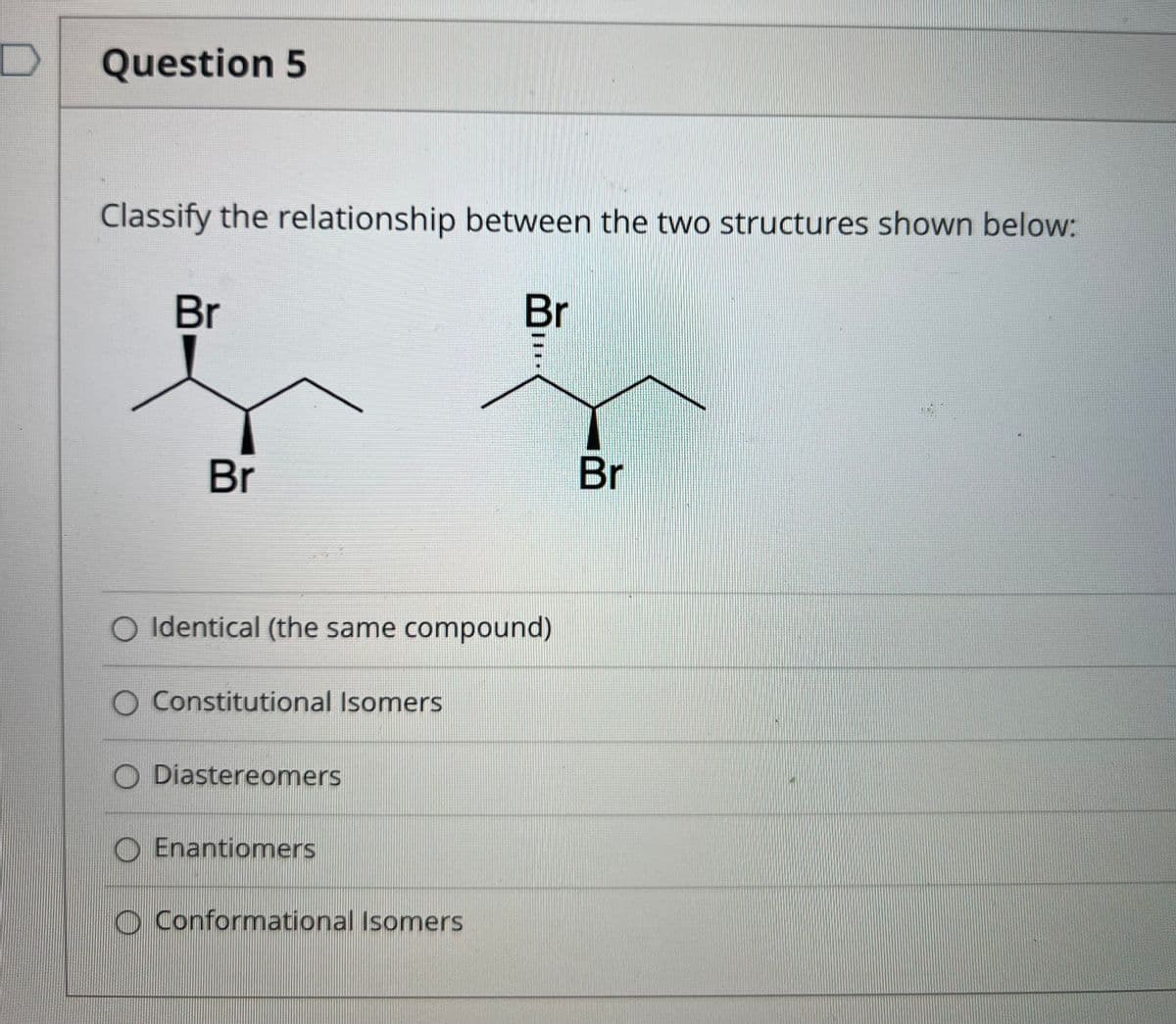 Question 5
Classify the relationship between the two structures shown below:
Br
Br
Br
Br
O Identical (the same compound)
O Constitutional Isomers
O Diastereomers
O Enantiomers
O Conformational Isomers
