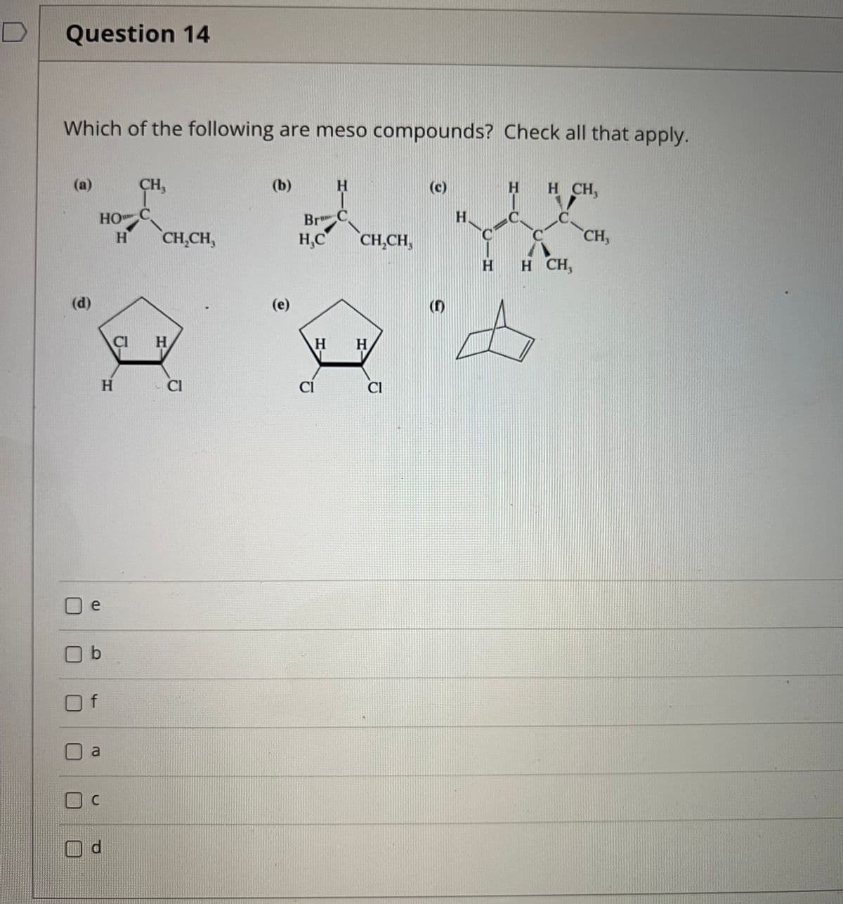 Question 14
Which of the following are meso compounds? Check all that apply.
(a)
CH,
(b)
H.
(c)
H CH,
.C.
HO
H.
Br C
H,C
H.
CH,CH,
CH,CH,
CH,
H H CH,
(d)
(e)
CI
H.
H.
H.
CI
Cl
CI
e
O b
a
