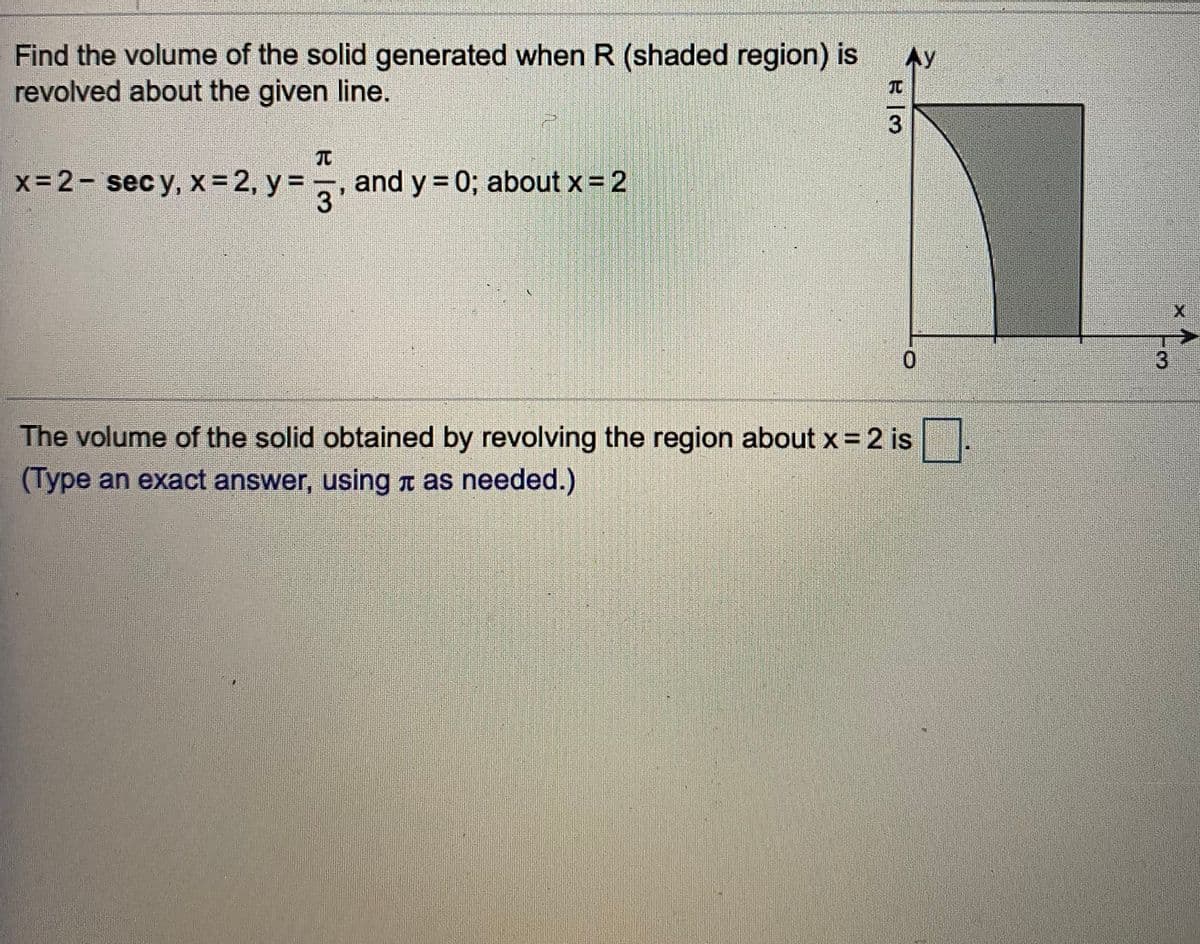Find the volume of the solid generated when R (shaded region) is
revolved about the given line.
Ay
x= 2- sec y, x= 2, y =7
and y = 0; about x = 2
3'
0.
3
The volume of the solid obtained by revolving the region about x = 2 is
(Type an exact answer, using n as needed.)
