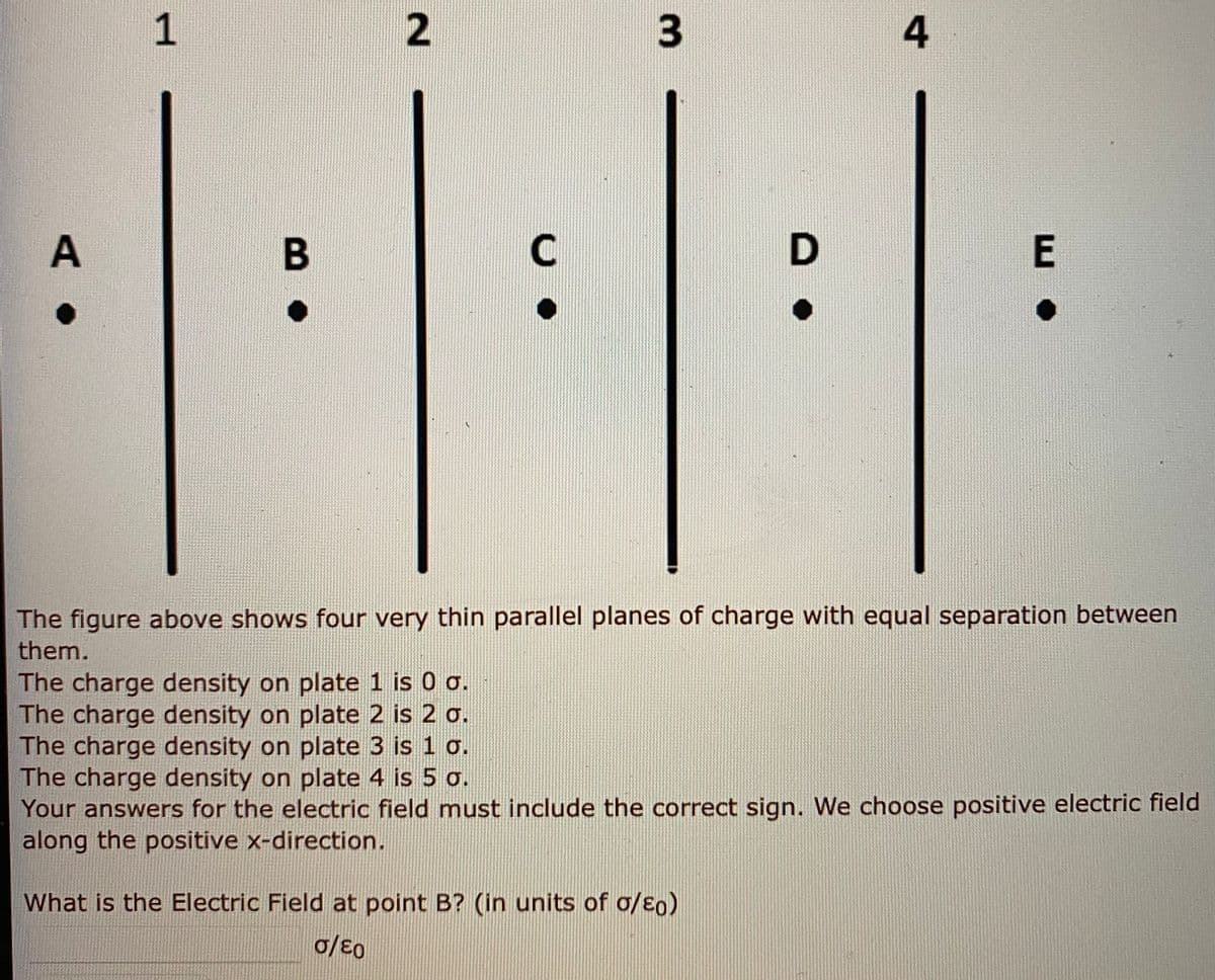 3.
A
C
The figure above shows four very thin parallel planes of charge with equal separation between
them.
The charge density on plate 1 is 0 o.
The charge density on plate 2 is 2 o.
The charge density on plate 3 is 1 o.
The charge density on plate 4 is 5 o.
Your answers for the electric field must include the correct sign. We choose positive electric field
along the positive x-direction.
What is the Electric Field at point B? (in units of o/Eo)
1.
