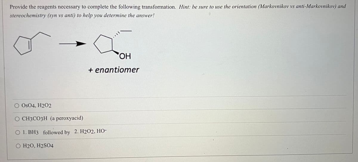 Provide the reagents necessary to complete the following transformation. Hint: be sure to use the orientation (Markovnikov vs anti-Markovnikov) and
stereochemistry (syn vs anti) to help you determine the answer!
HO,
+ enantiomer
O OsO4, H2O2
О СНЗСОЗН (а peroxyacid)
O 1. BH3 followed by 2. H2O2, HO-
O H20, H2SO4
