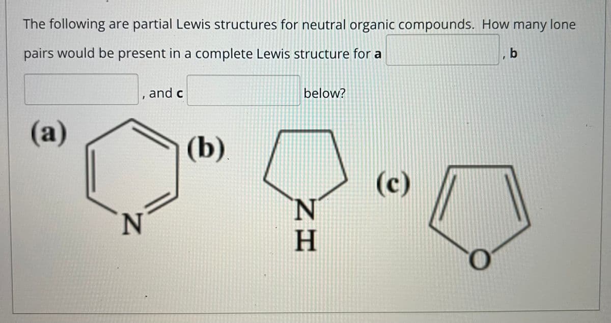 The following are partial Lewis structures for neutral organic compounds. How many lone
pairs would be present in a complete Lewis structure for a
, b
, and c
below?
(a)
(b)
(c)
'N.
H
N
