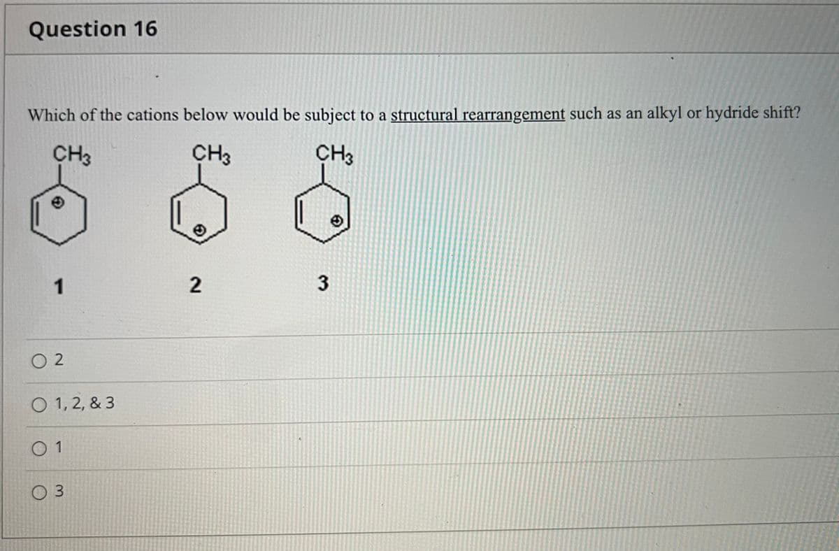 Question 16
Which of the cations below would be subject to a structural rearrangement such as an alkyl or hydride shift?
588
CH3
CH3
CH3
1
2.
O 2
O 1, 2, & 3
0 1
0 3
3.
