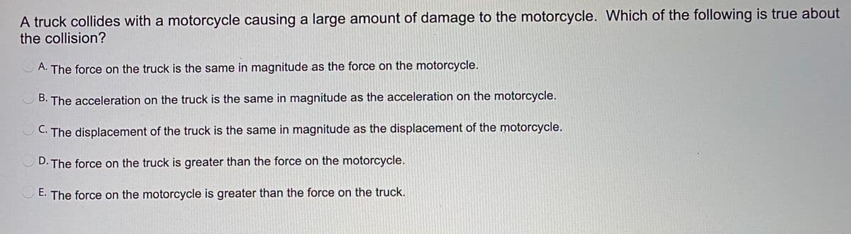 A truck collides with a motorcycle causing a large amount of damage to the motorcycle. Which of the following is true about
the collision?
A. The force on the truck is the same in magnitude as the force on the motorcycle.
The acceleration on the truck is the same in magnitude as the acceleration on the motorcycle.
C. The displacement of the truck is the same in magnitude as the displacement of the motorcycle.
·The force on the truck is greater than the force on the motorcycle.
E. The force on the motorcycle is greater than the force on the truck.
