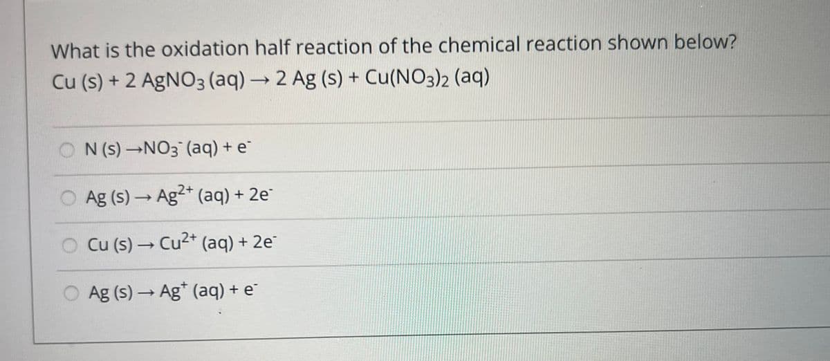What is the oxidation half reaction of the chemical reaction shown below?
Cu (s) + 2 AgNO3(aq) → 2 Ag (s) + Cu(NO3)2 (aq)
ON (s) →NO3¯ (aq) + e¯
O Ag (s) → Ag2+ (aq) + 2e¯
Cu (s) → Cu²+ (aq) + 2e
Ag (s) → Ag* (aq) + e¯
