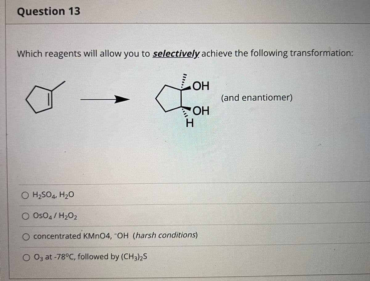 Question 13
Which reagents will allow you to selectively achieve the following transformation:
LOH
(and enantiomer)
HO
H.
O H2SO4, H20
Os04 / H2O2
concentrated KMNO4, -OH (harsh conditions)
O 03 at -78°C, followed by (CH3)2S
