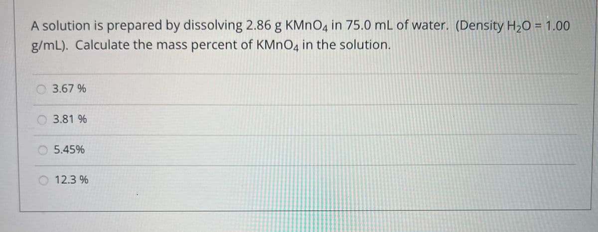 A solution is prepared by dissolving 2.86 g KMnO4 in 75.0 mL of water. (Density H₂O = 1.00
g/mL). Calculate the mass percent of KMnO4 in the solution.
3.67 %
3.81 %
5.45%
12.3%