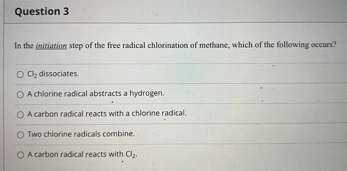 Question 3
In the initiation step of the free radical chlorination of methane, which of the following occurs?
O C2 dissociates.
O A chlorine radical abstracts a hydrogen.
O A carbon radical reacts with a chlorine radical.
O Two chlorine radicals combine.
O A carbon radical reacts with Cl2.
