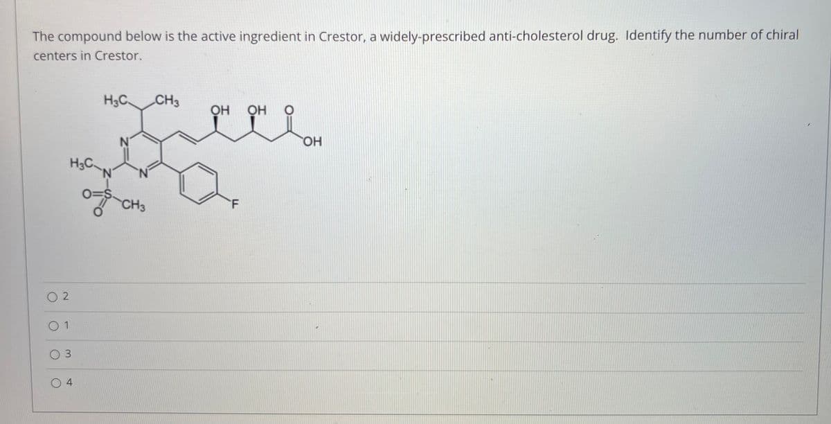 The compound below is the active ingredient in Crestor, a widely-prescribed anti-cholesterol drug. Identify the number of chiral
centers in Crestor.
H3C.
CH3
OH
HO.
H3C
N.
O=S
CH3
O 2
O 1
O 3
O 4
