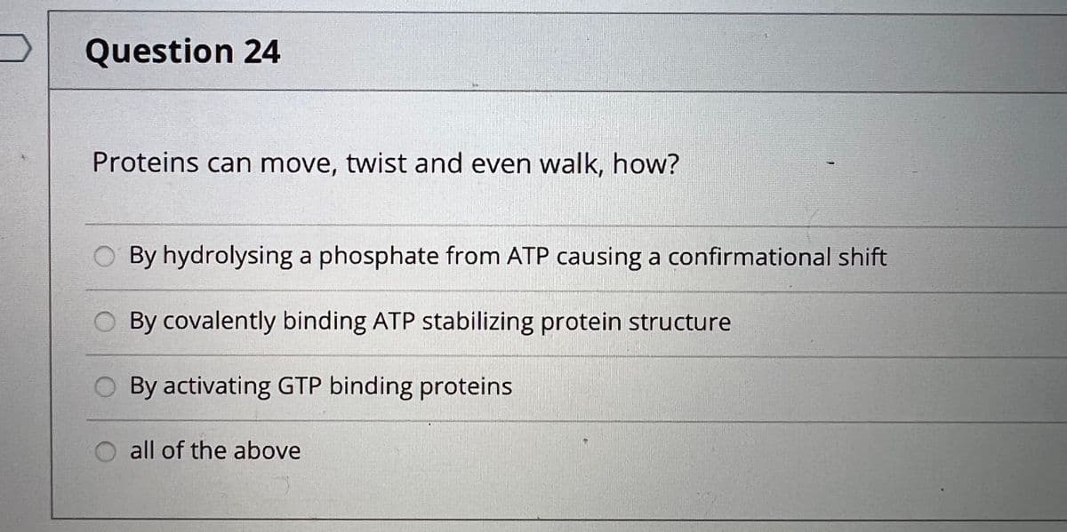 Question 24
Proteins can move, twist and even walk, how?
By hydrolysing a phosphate from ATP causing a confirmational shift
By covalently binding ATP stabilizing protein structure
O By activating GTP binding proteins.
O all of the above