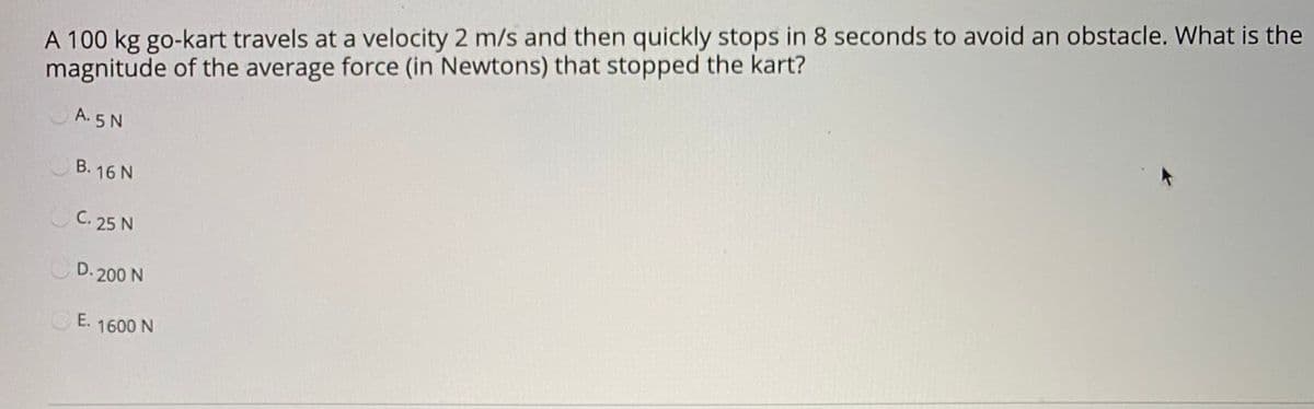 A 100 kg go-kart travels at a velocity 2 m/s and then quickly stops in 8 seconds to avoid an obstacle. What is the
magnitude of the average force (in Newtons) that stopped the kart?
A. 5 N
B. 16 N
C. 25 N
D. 200 N
E. 1600 N
