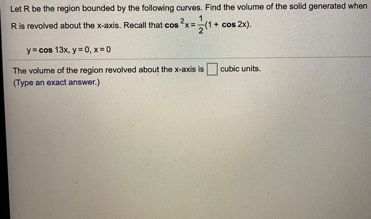 Let R be the region bounded by the following curves. Find the volume of the solid generated when
1
2.
R is revolved about the x-axis. Recall that cos "x=(1+ cos 2x).
y= cos 13x, y = 0, x= 0
The volume of the region revolved about the x-axis is
(Type an exact answer.)
cubic units.
