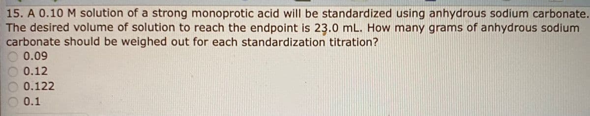 15. A 0.10 M solution of a strong monoprotic acid will be standardized using anhydrous sodium carbonate.
The desired volume of solution to reach the endpoint is 23.0 mL. How many grams of anhydrous sodium
carbonate should be weighed out for each standardization titration?
0.09
0.12
0.122
0.1
