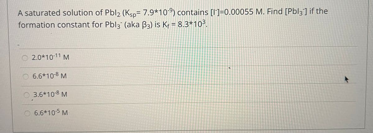A saturated solution of Pbl2 (Ksp= 7.9*10-9) contains [I']=0.00055 M. Find [Pbl3] if the
formation constant for Pbl3 (aka B3) is Kf = 8.3*10³.
%3D
O 2.0*10-11 M
6.6*10-8 M
3.6*10-8 M
O 6.6*10-5 M
