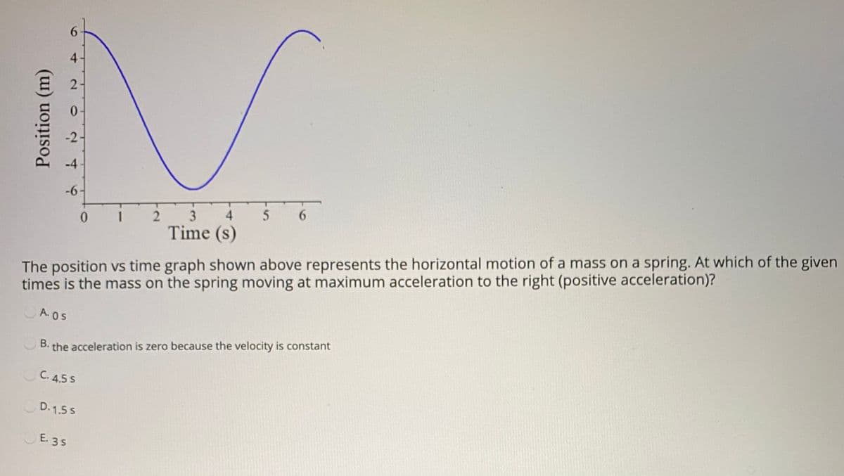 6.
0.
-2
-4
-6
0.
1
2
3
4.
5
6.
Time (s)
The position vs time graph shown above represents the horizontal motion of a mass on a spring. At which of the given
times is the mass on the spring moving at maximum acceleration to the right (positive acceleration)?
A. OS
B. the acceleration is zero because the velocity is constant
OC. 4.5 s
D. 1.5 s
E. 3S
4)
2.
Position (m)
