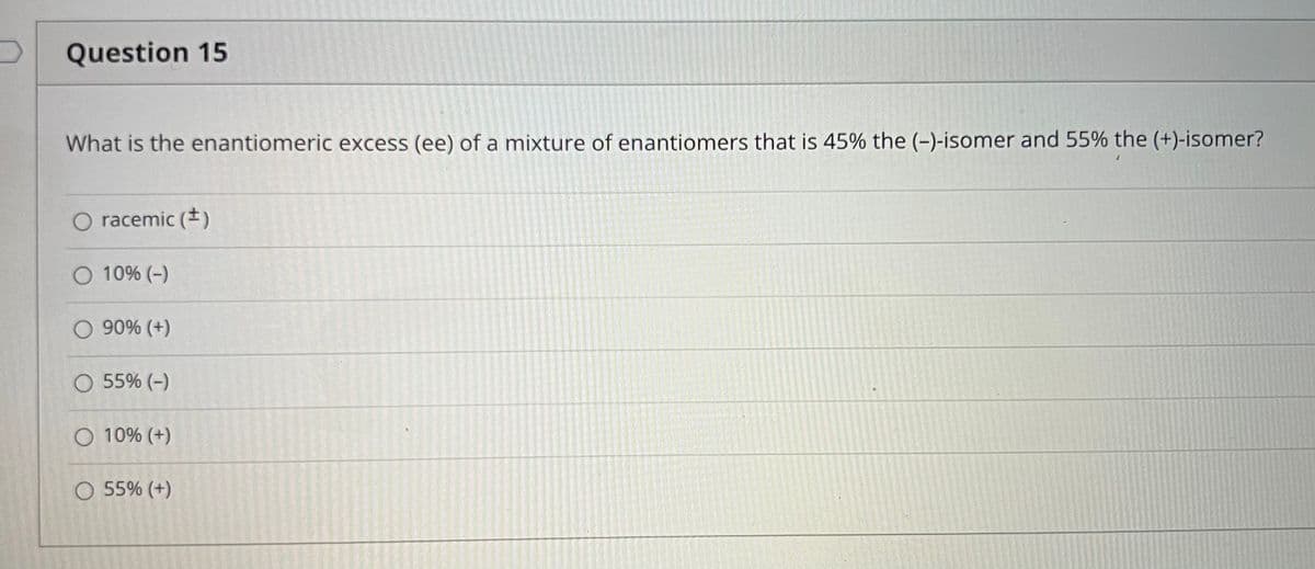 Question 15
What is the enantiomeric excess (ee) of a mixture of enantiomers that is 45% the (-)-isomer and 55% the (+)-isomer?
racemic (*)
O 10% (-)
O 90% (+)
O 55% (-)
O 10% (+)
O 55% (+)
