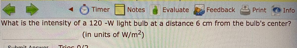 Timer
Notes Evaluate
Feedback
Print
Info
What is the intensity of a 120 -W light bulb at a distance 6 cm from the bulb's center?
(in units of W/m2)
Submitt Apswer
Trie
es O/2
