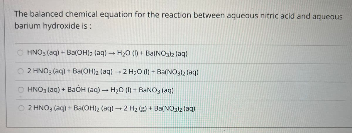 The balanced chemical equation for the reaction between aqueous nitric acid and aqueous
barium hydroxide is :
HNO3(aq) + Ba(OH)2 (aq) → H₂O (1) + Ba(NO3)2 (aq)
2 HNO3(aq) + Ba(OH)2 (aq) → 2 H₂O (1) + Ba(NO3)2 (aq)
HNO3(aq) + BaOH (aq) → H₂O (1) + BaNO3(aq)
O 2 HNO3(aq) + Ba(OH)2 (aq) → 2 H₂ (g) + Ba(NO3)2 (aq)