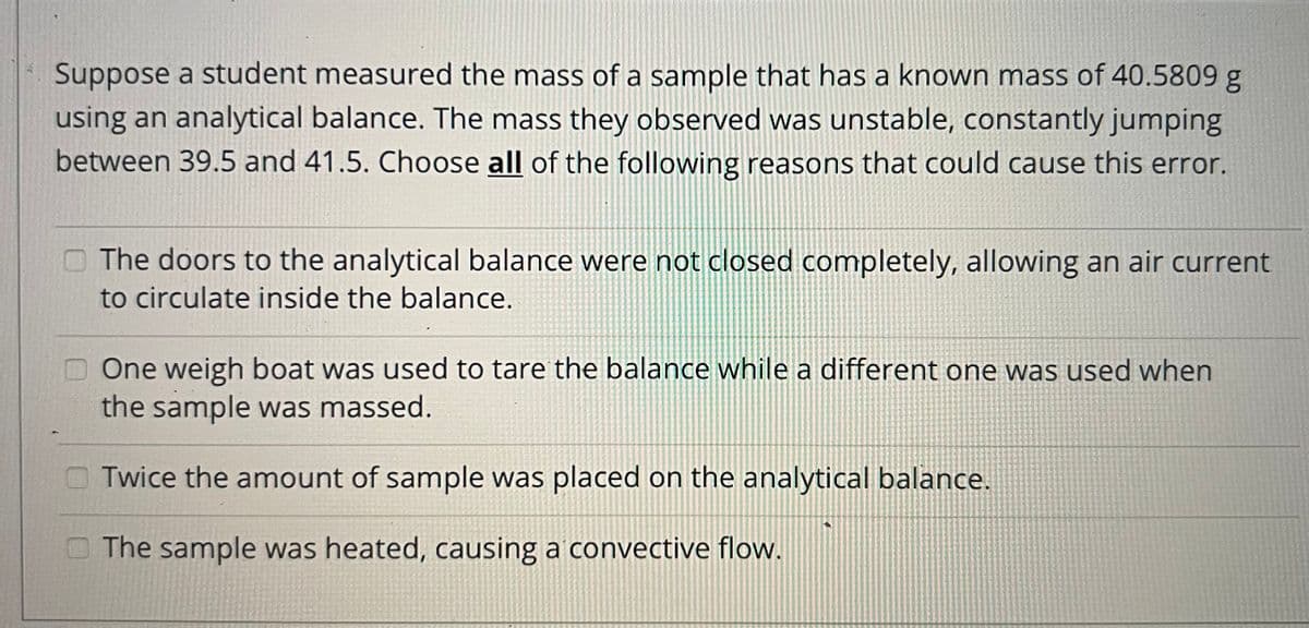 Suppose a student measured the mass of a sample that has a known mass of 40.5809 g
using an analytical balance. The mass they observed was unstable, constantly jumping
between 39.5 and 41.5. Choose all of the following reasons that could cause this error.
O The doors to the analytical balance were not closed completely, allowing an air current
to circulate inside the balance.
One weigh boat was used to tare the balance while a different one was used when
the sample was massed.
Twice the amount of sample was placed on the analytical balance.
O The sample was heated, causing a convective flow.
