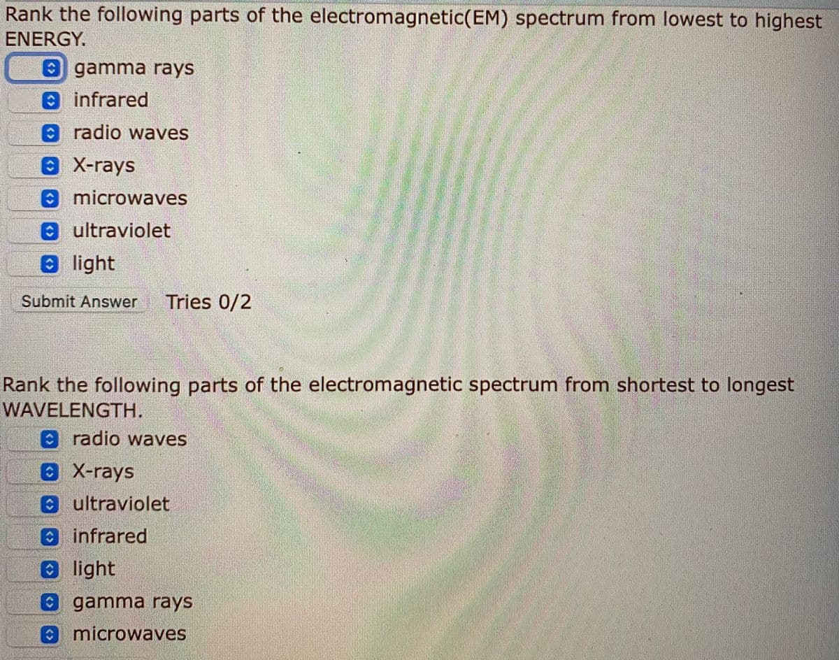 Rank the following parts of the electromagnetic(EM) spectrum from lowest to highest
ENERGY.
gamma rays
infrared
A radio waves
8 X-rays
O microwaves
0ultraviolet
Ð light
Submit Answer
Tries 0/2
Rank the following parts of the electromagnetic spectrum from shortest to longest
WAVELENGTH.
radio waves
0X-rays
ultraviolet
infrared
light
gamma rays
microwaves
