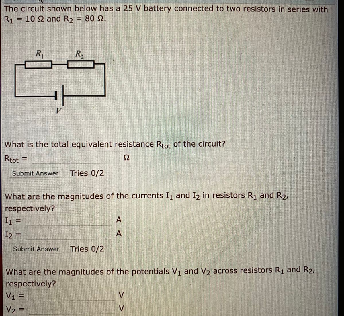 The circuit shown below has a 25 V battery connected to two resistors in series with
R1 = 10 2 and R2 = 80 S2.
R1
R,
What is the total equivalent resistance Rtot of the circuit?
Rtot
%3D
Submit Answer
Tries 0/2
What are the magnitudes of the currents I1 and I2 in resistors R1 and R2,
respectively?
I1 =
I2 =
Submit Answer
Tries 0/2
What are the magnitudes of the potentials V1 and V2 across resistors R1 and R2,
respectively?
V1 =
V2 =
V
%3D
