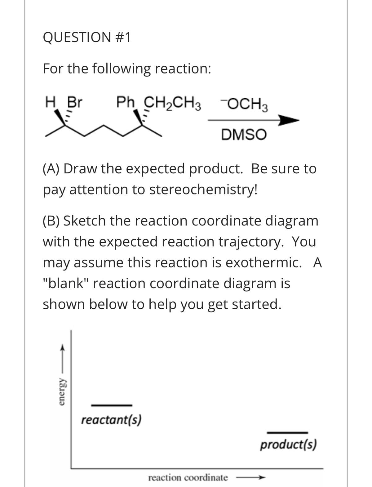 QUESTION #1
For the following reaction:
H Br
Ph CH2CH3 OCH3
DMSO
(A) Draw the expected product. Be sure to
pay attention to stereochemistry!
(B) Sketch the reaction coordinate diagram
with the expected reaction trajectory. You
may assume this reaction is exothermic. A
"blank" reaction coordinate diagram is
shown below to help you get started.
reactant(s)
product(s)
reaction coordinate
energy
