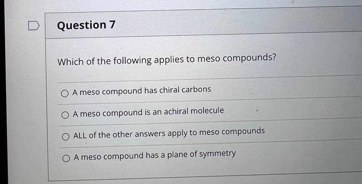 Question 7
Which of the following applies to meso compounds?
O A meso compound has chiral carbons
O A meso compound is an achiral molecule
O ALL of the other answers apply to meso compounds
O A meso compound has a plane of symmetry
