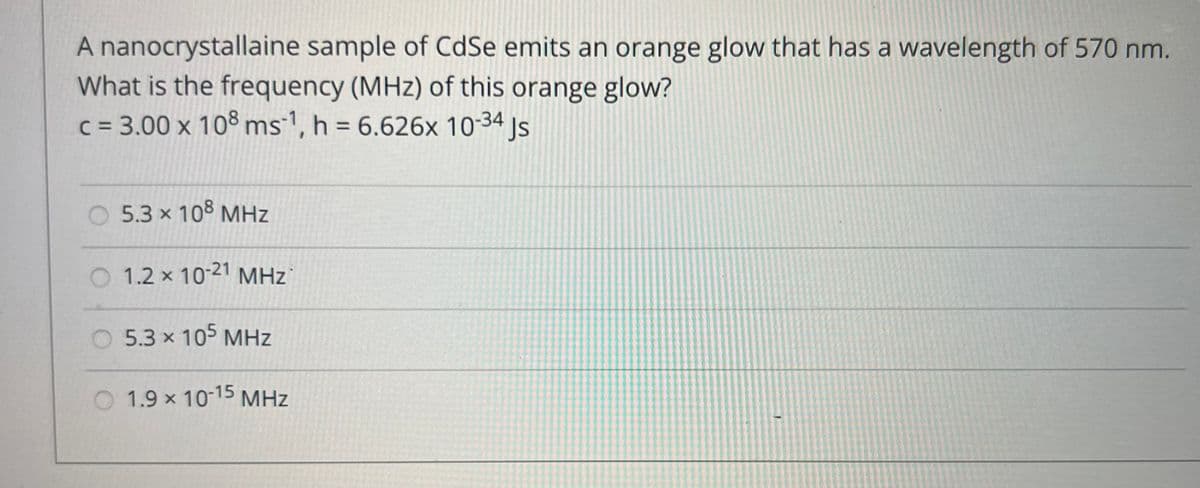 A nanocrystallaine sample of CdSe emits an orange glow that has a wavelength of 570 nm.
What is the frequency (MHz) of this orange glow?
c = 3.00 x 108 ms¹, h = 6.626x 10-34 Js
5.3 × 108 MHz
1.2 x 10-21 MHz
5.3 × 105 MHz
1.9 × 10-15 MHz