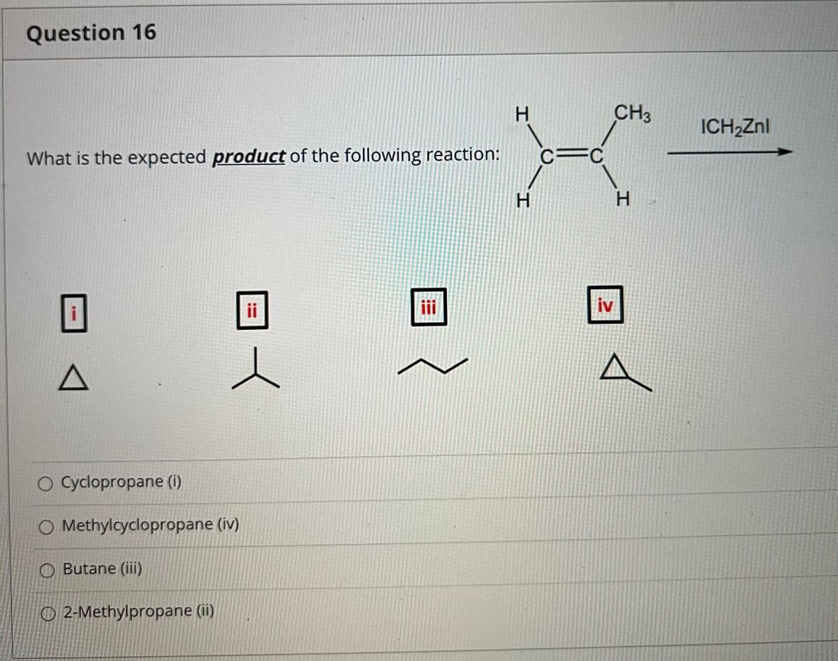 Question 16
H.
CH3
ICH,Znl
What is the expected product of the following reaction:
c=C
H.
ii
iv
O Cyclopropane (i)
O Methylcyclopropane (iv)
O Butane (ii)
O 2-Methylpropane (ii)
H.

