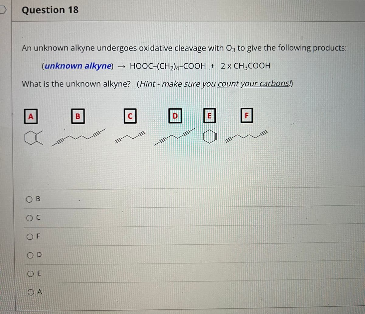 Question 18
An unknown alkyne undergoes oxidative cleavage with O3 to give the following products:
(unknown alkyne) → HOOC-(CH2)4-COOH + 2x CH3COOH
What is the unknown alkyne? (Hint - make sure you count your carbons!)
A
B
C
F
OB
O F
OD
O E
O A
