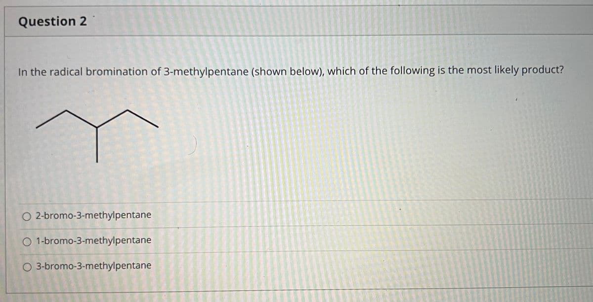 Question 2
In the radical bromination of 3-methylpentane (shown below), which of the following is the most likely product?
O 2-bromo-3-methylpentane
O 1-bromo-3-methylpentane
O 3-bromo-3-methylpentane
